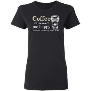 Coffee Makes Me Happy Humans Make Me Head Hurt T Shirts 13