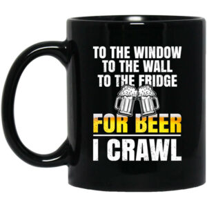 To The Window To The Wall To The Fridge For Beer I Crawl Mug Shirt Sweatshirt Long Sleeve Hoodie Tank Mug