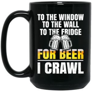 To The Window To The Wall To The Fridge For Beer I Crawl Mug Shirt Sweatshirt Long Sleeve Hoodie Tank Mug