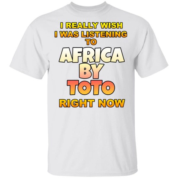 I Really Wish I Was Listening To Africa By Toto Right Now T-Shirts, Hoodies, Long Sleeve