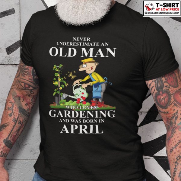 Never Underestimate An Old Man Who Loves Gardening And Was Born In April Shirt