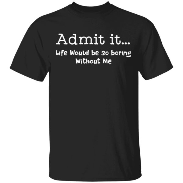 Admit it life would be so boring without me Shirt Sweatshirt Hoodie Long Sleeve Tank