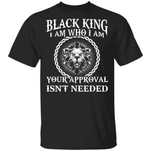 Black King I Am Who I Am Your Approval Isn’t Needed Shirt Sweatshirt Hoodie Long Sleeve Tank