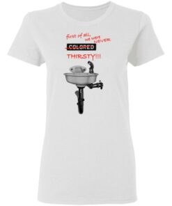 First Of All We Were Never Colored Thirsty T-Shirts 2 First Of All We Were Never Colored Thirsty T Shirts 11