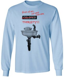 First Of All We Were Never Colored Thirsty T-Shirts 6 First Of All We Were Never Colored Thirsty T Shirts 4