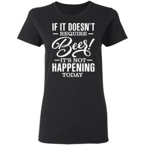 If It Doesnt Require Beer Its Not Happening Today T Shirts Hoodies 11