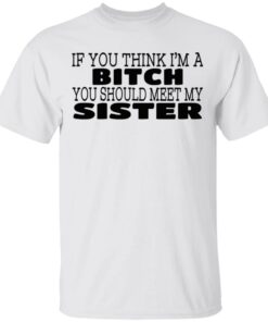 If You Think I'm A Bitch You Should Meet My Sister T-Shirts, Hoodies 1 If You Think Im A Bitch You Should Meet My Sister T Shirts Hoodies 2