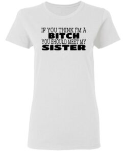 If You Think I'm A Bitch You Should Meet My Sister T-Shirts, Hoodies 4 If You Think Im A Bitch You Should Meet My Sister T Shirts Hoodies 5