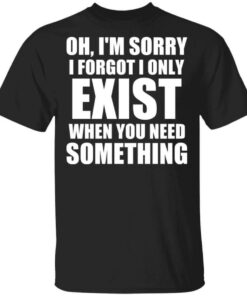 Oh Im Sorry I Forget I Only Exist When You Need Something T Shirts Hoodies Long Sleeve 1