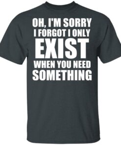 Oh Im Sorry I Forget I Only Exist When You Need Something T Shirts Hoodies Long Sleeve 10