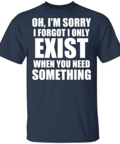 Oh Im Sorry I Forget I Only Exist When You Need Something T Shirts Hoodies Long Sleeve 11