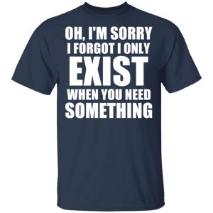 Oh Im Sorry I Forget I Only Exist When You Need Something T Shirts Hoodies Long Sleeve 11