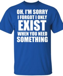 Oh Im Sorry I Forget I Only Exist When You Need Something T Shirts Hoodies Long Sleeve 12