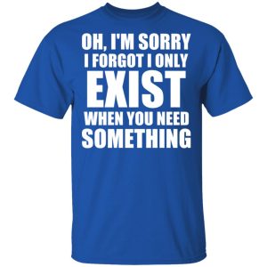 Oh Im Sorry I Forget I Only Exist When You Need Something T Shirts Hoodies Long Sleeve 12