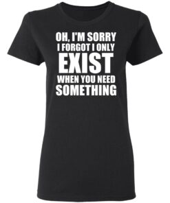 Oh Im Sorry I Forget I Only Exist When You Need Something T Shirts Hoodies Long Sleeve 13