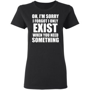 Oh Im Sorry I Forget I Only Exist When You Need Something T Shirts Hoodies Long Sleeve 13