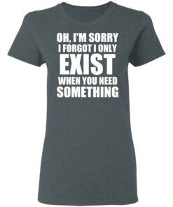 Oh Im Sorry I Forget I Only Exist When You Need Something T Shirts Hoodies Long Sleeve 2