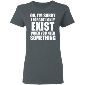 Oh Im Sorry I Forget I Only Exist When You Need Something T Shirts Hoodies Long Sleeve 2