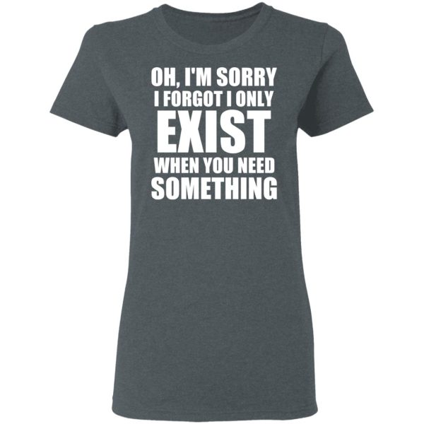 Oh I’m Sorry I Forget I Only Exist When You Need Something T-Shirts, Hoodies, Long Sleeve