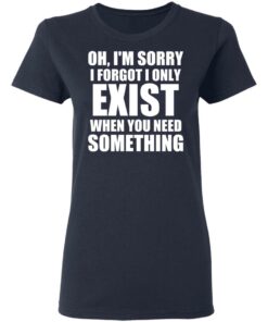 Oh Im Sorry I Forget I Only Exist When You Need Something T Shirts Hoodies Long Sleeve 3