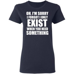 Oh Im Sorry I Forget I Only Exist When You Need Something T Shirts Hoodies Long Sleeve 3