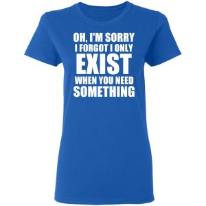 Oh Im Sorry I Forget I Only Exist When You Need Something T Shirts Hoodies Long Sleeve 4