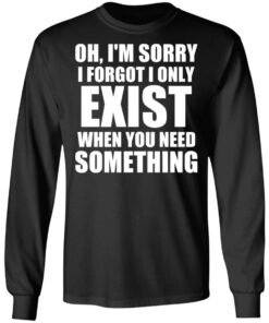 Oh Im Sorry I Forget I Only Exist When You Need Something T Shirts Hoodies Long Sleeve 5