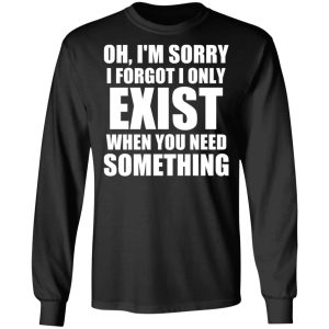 Oh Im Sorry I Forget I Only Exist When You Need Something T Shirts Hoodies Long Sleeve 5