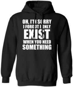 Oh Im Sorry I Forget I Only Exist When You Need Something T Shirts Hoodies Long Sleeve 6