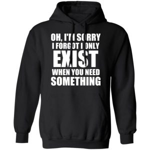 Oh Im Sorry I Forget I Only Exist When You Need Something T Shirts Hoodies Long Sleeve 6