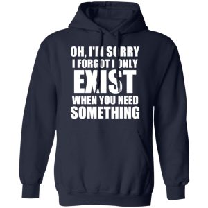 Oh Im Sorry I Forget I Only Exist When You Need Something T Shirts Hoodies Long Sleeve 7