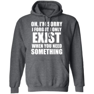 Oh Im Sorry I Forget I Only Exist When You Need Something T Shirts Hoodies Long Sleeve 8