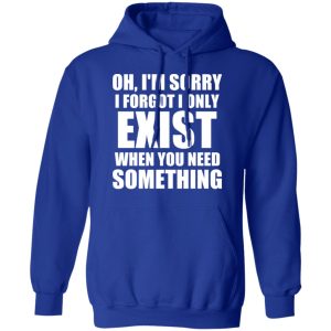 Oh Im Sorry I Forget I Only Exist When You Need Something T Shirts Hoodies Long Sleeve 9