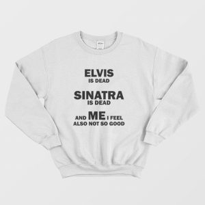 Elvis Is Dead Sinatra Is Dead and Me I Feel Also Not So Good Sweatshirt