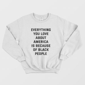 Everything You Love About America Is Because Of Black People Sweatshirt