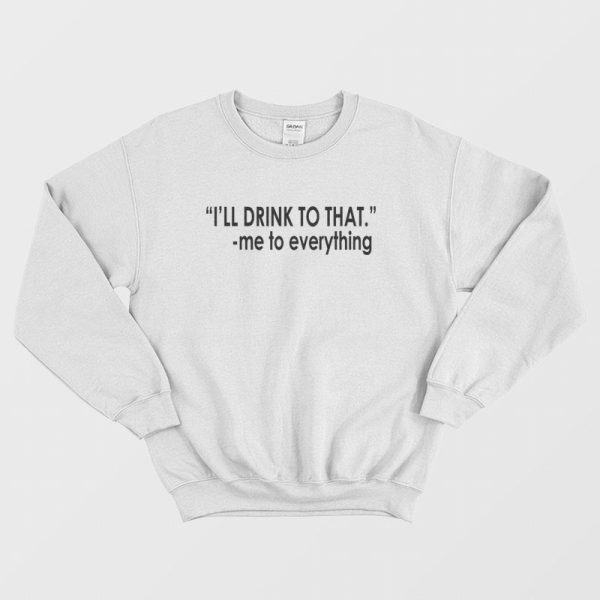 I’ll Drink To That Me To Everything Sweatshirt