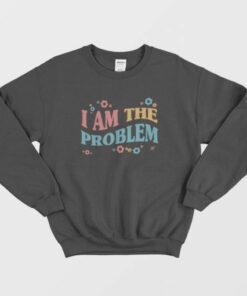 I Am The Problem Sweatshirt 2 I Am The Problem Sweatshirt 3