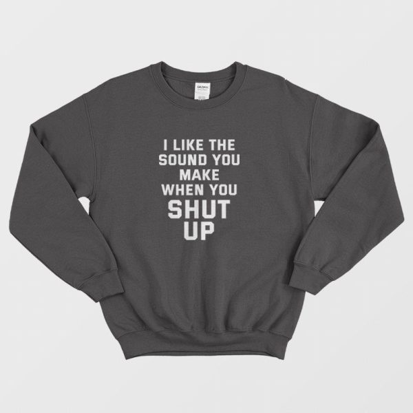 I Like The Sound You Make When You Shut Up Sweatshirt