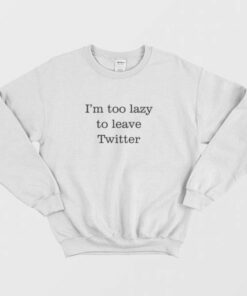 I'm Too Lazy To Leave Twitter Sweatshirt 1 Im Too Lazy To Leave Twitter Sweatshirt 3