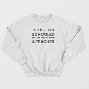 You Just Got Schooled Because I’m Literally A Teacher Sweatshirt