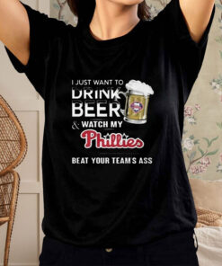 I Just Want To Drink Beer And Watch My Phillies Beat Your Team's Ass T Shirt 1