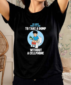 We Know What It's Like To Take A Dump Without Cellphone T Shirt 1