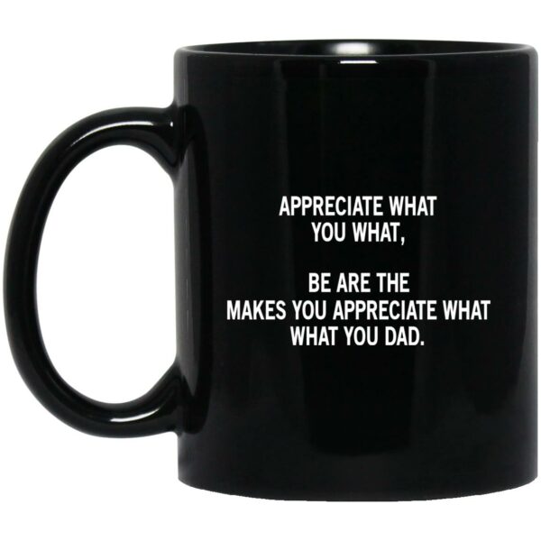 Appreciate What You What, Be Are The Makes You Appreciate What What You Dad Mug Shirt Sweatshirt Long Sleeve Hoodie Tank Mug