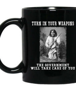 Geronimo Turn In Your Weapons The Government Will Take Care Of You Mug Shirt Sweatshirt Long Sleeve Hoodie Tank Mug 1