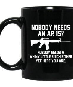 Nobody Needs An AR 15 Nobody Needs A Whiny Little Bitch Either Yet Here You Are Mug Shirt Sweatshirt Long Sleeve Hoodie Tank Mug 1