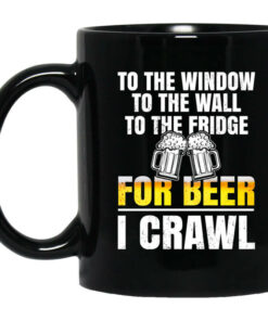 To The Window To The Wall To The Fridge For Beer I Crawl Mug Shirt Sweatshirt Long Sleeve Hoodie Tank Mug 1