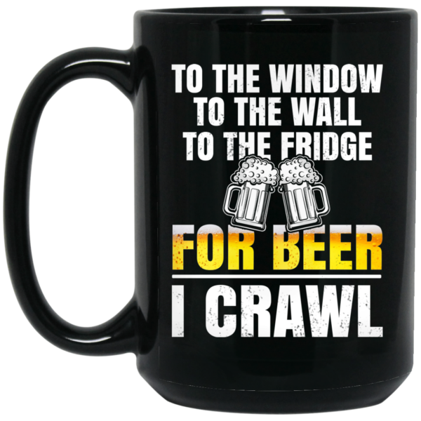 To The Window To The Wall To The Fridge For Beer I Crawl Mug Shirt Sweatshirt Long Sleeve Hoodie Tank Mug