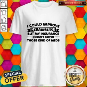 I Could Improve My Attitude But My Insurance Doesnt Cover Those Kind Of Meds Shirt